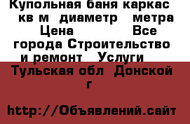 Купольная-баня-каркас 12 кв.м. диаметр 4 метра  › Цена ­ 32 000 - Все города Строительство и ремонт » Услуги   . Тульская обл.,Донской г.